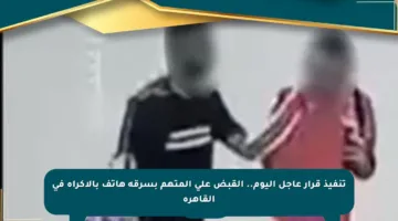 تنفيذ قرار عاجل اليوم.. القبض على المتهم بسرقة هاتف بالإكراه في القاهرة